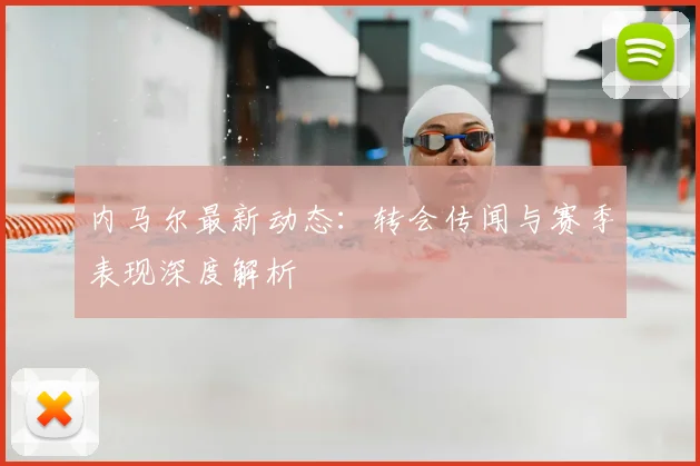 内马尔最新动态:转会传闻与赛季表现深度解析