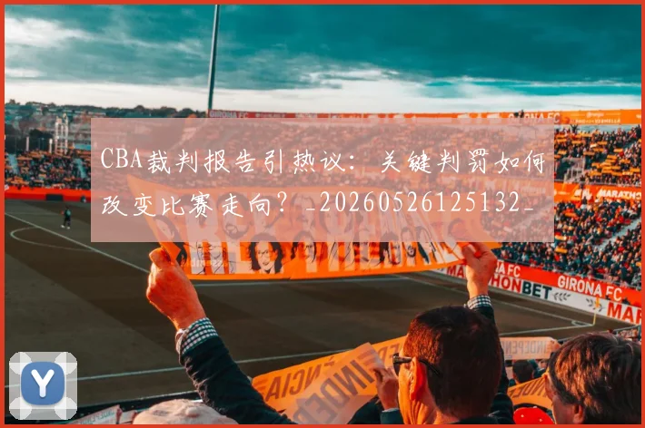 CBA裁判报告引热议：关键判罚如何改变比赛走向？_20260526125132_20260702040854