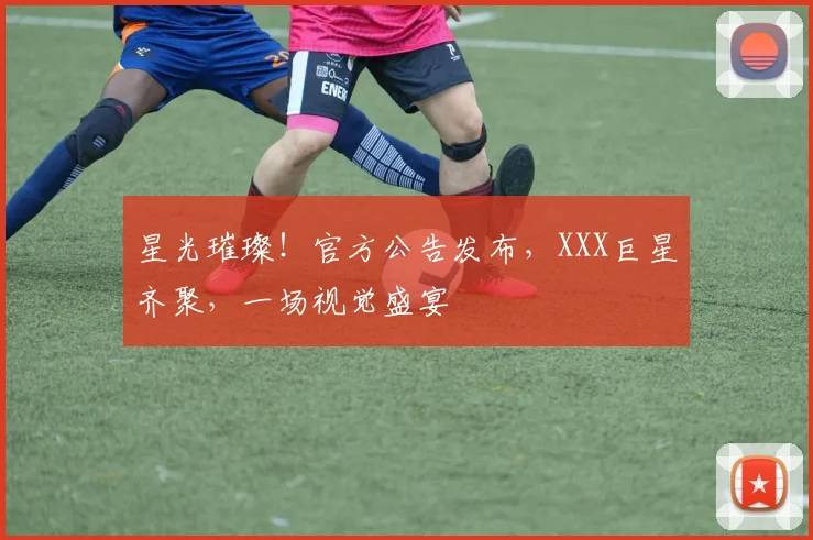 星光璀璨！官方公告发布，XXX巨星齐聚，一场视觉盛宴