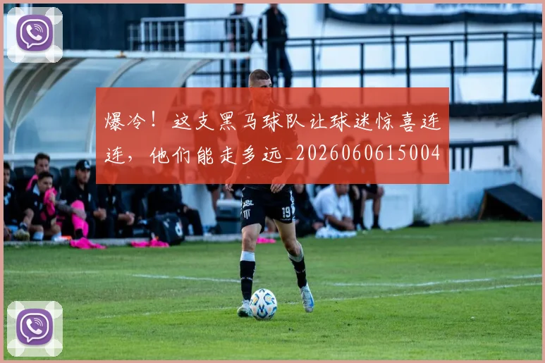 爆冷！这支黑马球队让球迷惊喜连连，他们能走多远_20260606150041