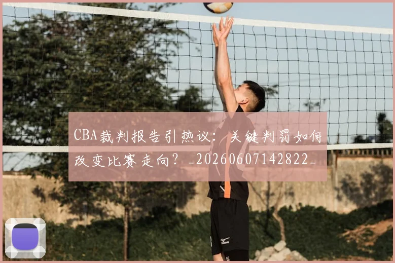 CBA裁判报告引热议：关键判罚如何改变比赛走向？_20260607142822_20260702163727