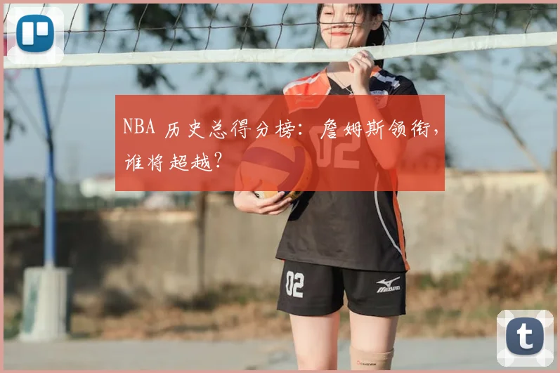 NBA 历史总得分榜：詹姆斯领衔，谁将超越？