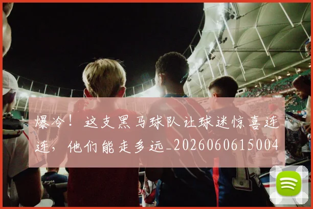 爆冷！这支黑马球队让球迷惊喜连连，他们能走多远_20260606150041