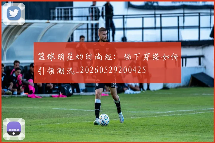 篮球明星的时尚经：场下穿搭如何引领潮流_20260529200425